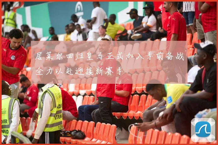 居莱尔回归皇马正式加入季前备战全力以赴迎接新赛季