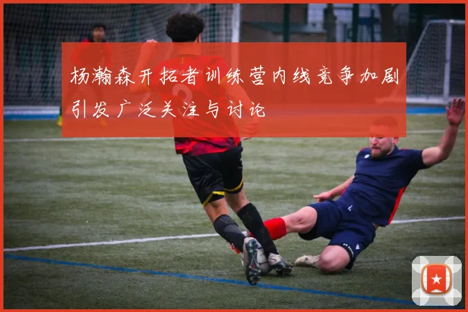 杨瀚森开拓者训练营内线竞争加剧引发广泛关注与讨论