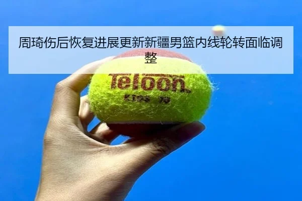 周琦伤后恢复进展更新新疆男篮内线轮转面临调整