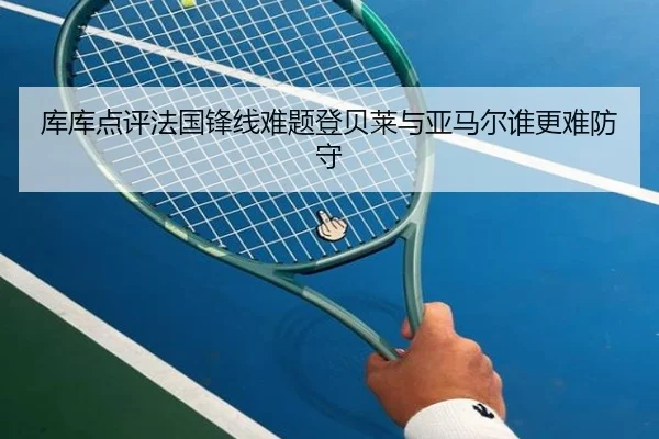 库库点评法国锋线难题登贝莱与亚马尔谁更难防守